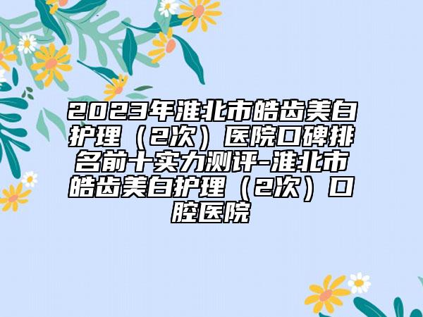 2023年淮北市皓齒美白護(hù)理（2次）醫(yī)院口碑排名前十實(shí)力測(cè)評(píng)-淮北市皓齒美白護(hù)理（2次）口腔醫(yī)院