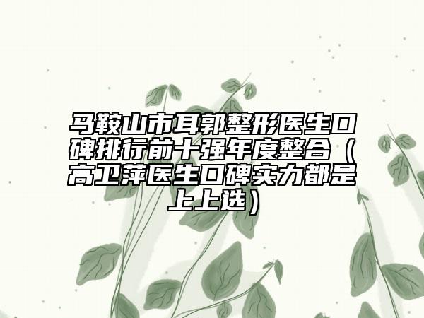 馬鞍山市耳郭整形醫(yī)生口碑排行前十強年度整合（高衛(wèi)萍醫(yī)生口碑實力都是上上選）