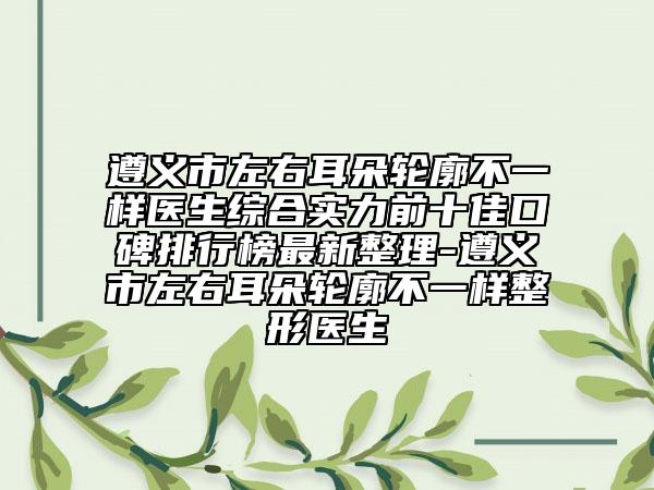 遵義市左右耳朵輪廓不一樣醫(yī)生綜合實(shí)力前十佳口碑排行榜最新整理-遵義市左右耳朵輪廓不一樣整形醫(yī)生
