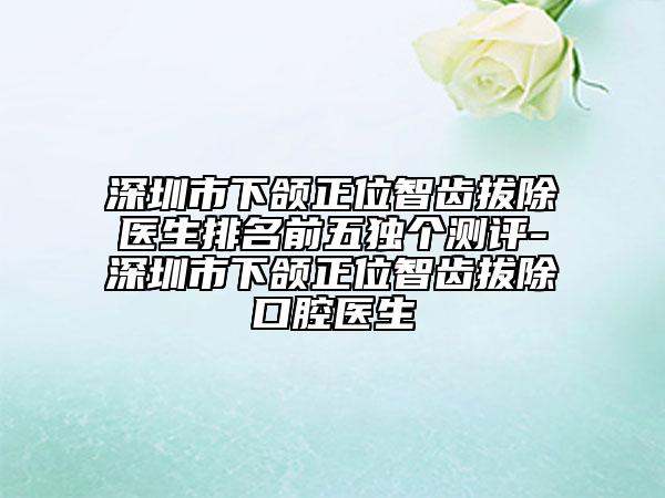 深圳市下頜正位智齒拔除醫(yī)生排名前五獨(dú)個測評-深圳市下頜正位智齒拔除口腔醫(yī)生