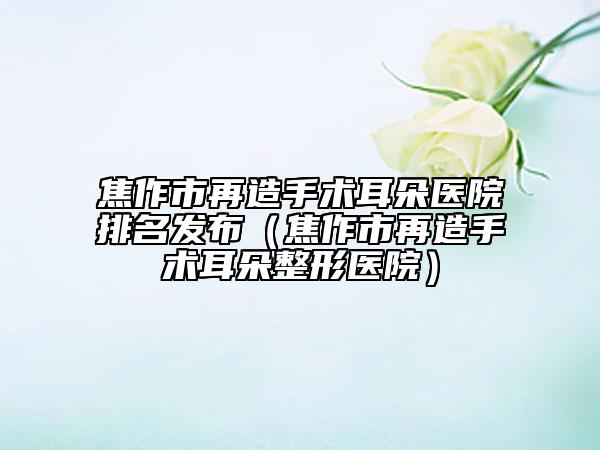 焦作市再造手術(shù)耳朵醫(yī)院排名發(fā)布（焦作市再造手術(shù)耳朵整形醫(yī)院）