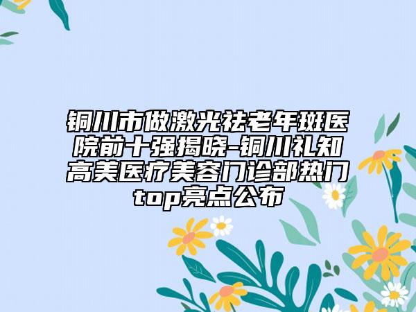 銅川市做激光祛老年斑醫(yī)院前十強揭曉-銅川禮知高美醫(yī)療美容門診部熱門top亮點公布