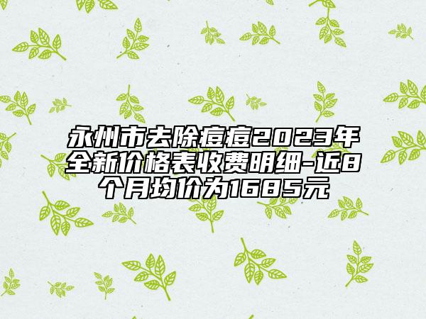 永州市去除痘痘2023年全新價格表收費明細(xì)-近8個月均價為1685元