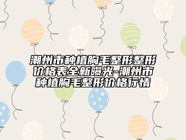 潮州市種植胸毛整形整形價(jià)格表全新曝光-潮州市種植胸毛整形價(jià)格行情