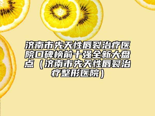 濟(jì)南市先天性唇裂治療醫(yī)院口碑榜前十強(qiáng)全新大盤(pán)點(diǎn)（濟(jì)南市先天性唇裂治療整形醫(yī)院）