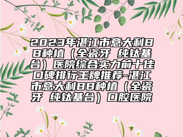 2023年湛江市意大利BB種植（全瓷牙 純鈦基臺）醫(yī)院綜合實力前十佳口碑排行王牌推薦-湛江市意大利BB種植（全瓷牙 純鈦基臺）口腔醫(yī)院