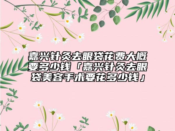 嘉興針灸去眼袋花費大概要多少錢「嘉興針灸去眼袋美容手術(shù)要花多少錢」
