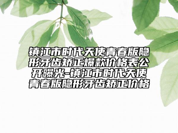 鎮(zhèn)江市時(shí)代天使青春版隱形牙齒矯正爆款價(jià)格表公開曝光-鎮(zhèn)江市時(shí)代天使青春版隱形牙齒矯正價(jià)格