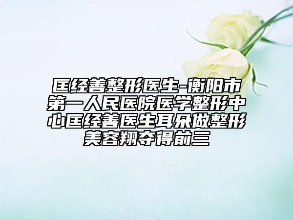 匡經(jīng)善整形醫(yī)生-衡陽(yáng)市第一人民醫(yī)院醫(yī)學(xué)整形中心匡經(jīng)善醫(yī)生耳朵做整形美容翔奪得前三