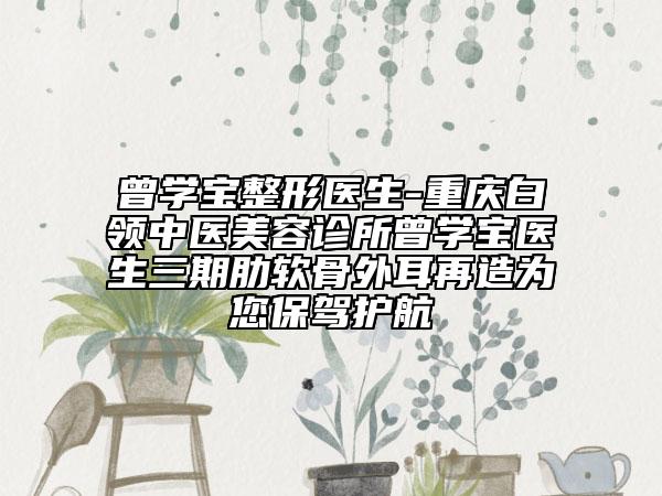 曾學寶整形醫(yī)生-重慶白領中醫(yī)美容診所曾學寶醫(yī)生三期肋軟骨外耳再造為您保駕護航