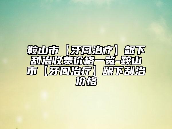 鞍山市【牙周治療】齦下刮治收費價格一覽-鞍山市【牙周治療】齦下刮治價格