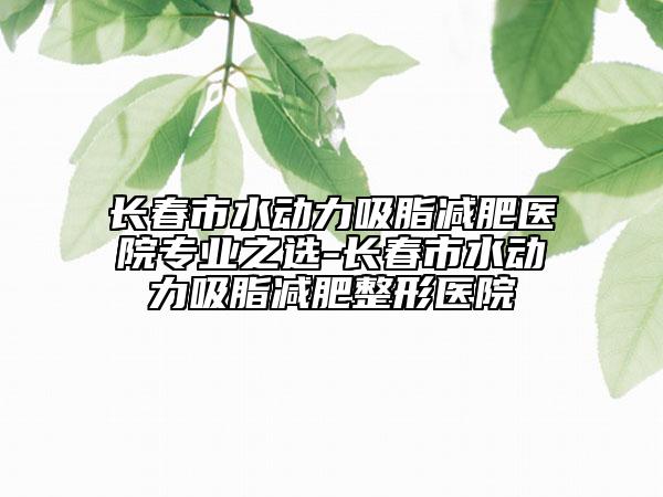 長(zhǎng)春市水動(dòng)力吸脂減肥醫(yī)院專業(yè)之選-長(zhǎng)春市水動(dòng)力吸脂減肥整形醫(yī)院