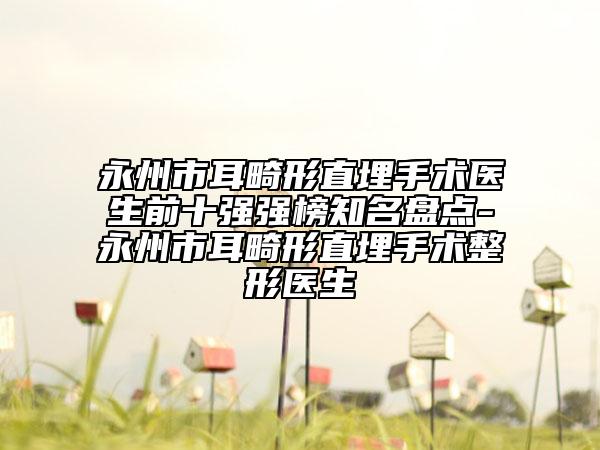 永州市耳畸形直埋手術(shù)醫(yī)生前十強(qiáng)強(qiáng)榜知名盤點(diǎn)-永州市耳畸形直埋手術(shù)整形醫(yī)生