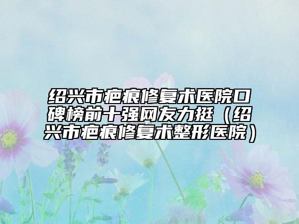 紹興市疤痕修復(fù)術(shù)醫(yī)院口碑榜前十強網(wǎng)友力挺（紹興市疤痕修復(fù)術(shù)整形醫(yī)院）