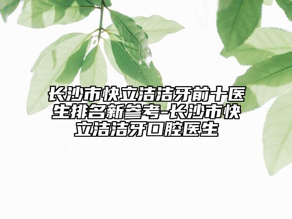 長沙市快立潔潔牙前十醫(yī)生排名新參考-長沙市快立潔潔牙口腔醫(yī)生