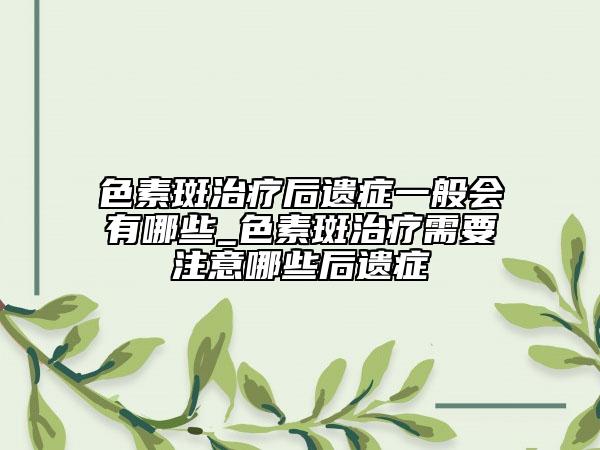 色素斑治療后遺癥一般會(huì)有哪些_色素斑治療需要注意哪些后遺癥