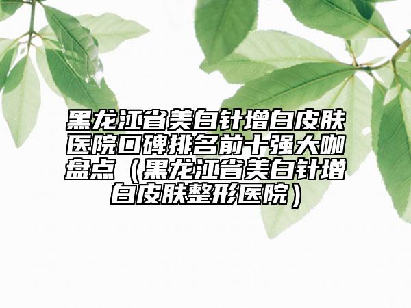 黑龍江省美白針增白皮膚醫(yī)院口碑排名前十強(qiáng)大咖盤點(diǎn)（黑龍江省美白針增白皮膚整形醫(yī)院）