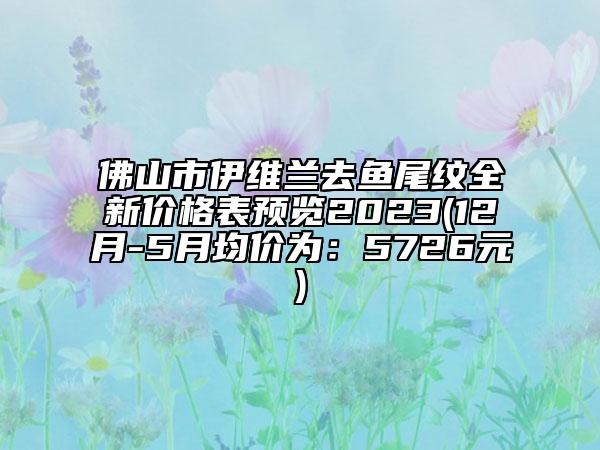 佛山市伊維蘭去魚(yú)尾紋全新價(jià)格表預(yù)覽2023(12月-5月均價(jià)為：5726元)