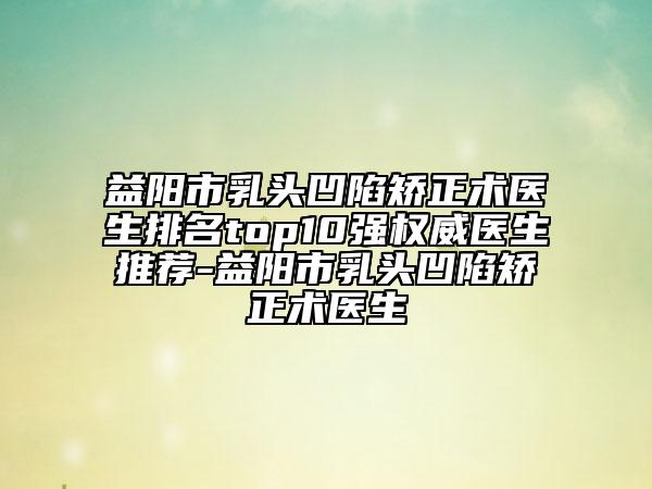 益陽市乳頭凹陷矯正術(shù)醫(yī)生排名top10強權(quán)威醫(yī)生推薦-益陽市乳頭凹陷矯正術(shù)醫(yī)生