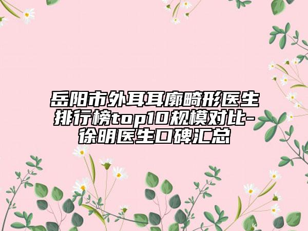 岳陽(yáng)市外耳耳廓畸形醫(yī)生排行榜top10規(guī)模對(duì)比-徐明醫(yī)生口碑匯總