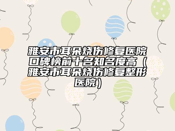 雅安市耳朵燒傷修復(fù)醫(yī)院口碑榜前十名知名度高（雅安市耳朵燒傷修復(fù)整形醫(yī)院）