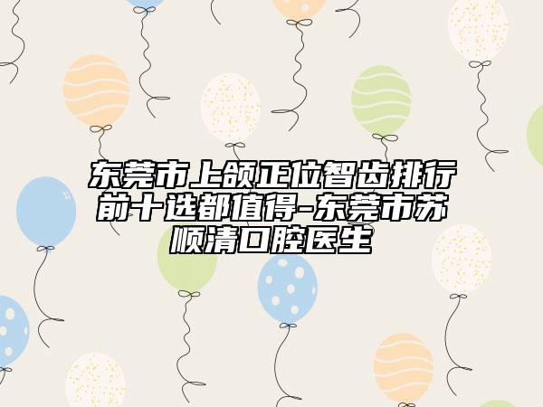 東莞市上頜正位智齒排行前十選都值得-東莞市蘇順清口腔醫(yī)生