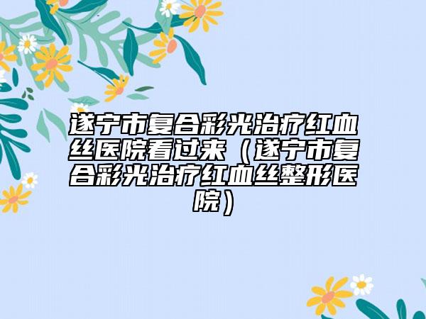 遂寧市復(fù)合彩光治療紅血絲醫(yī)院看過(guò)來(lái)（遂寧市復(fù)合彩光治療紅血絲整形醫(yī)院）