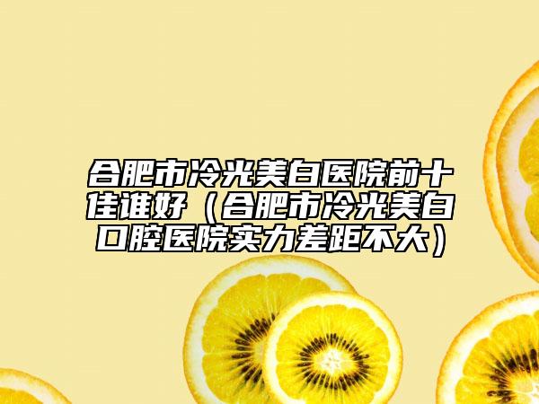 合肥市冷光美白醫(yī)院前十佳誰好（合肥市冷光美白口腔醫(yī)院實力差距不大）
