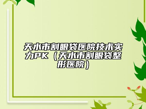 天水市割眼袋醫(yī)院技術(shù)實力PK（天水市割眼袋整形醫(yī)院）