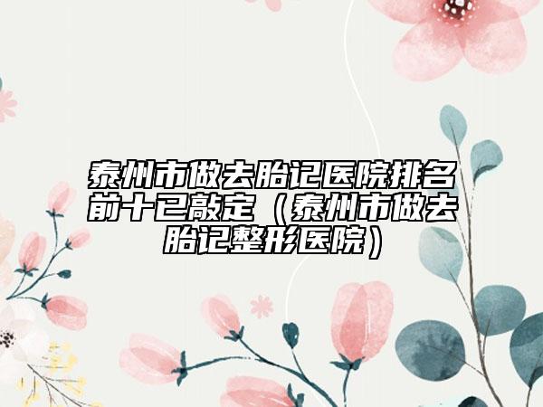 泰州市做去胎記醫(yī)院排名前十已敲定（泰州市做去胎記整形醫(yī)院）