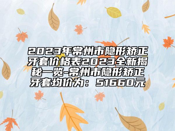 2023年常州市隱形矯正牙套價(jià)格表2023全新揭秘一覽-常州市隱形矯正牙套均價(jià)為：51660元