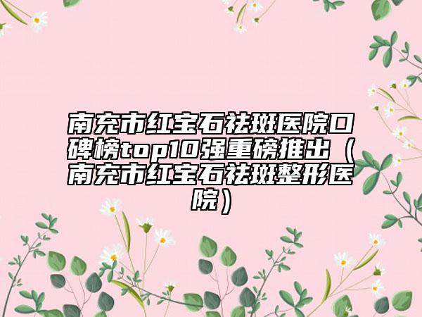 南充市紅寶石祛斑醫(yī)院口碑榜top10強(qiáng)重磅推出（南充市紅寶石祛斑整形醫(yī)院）