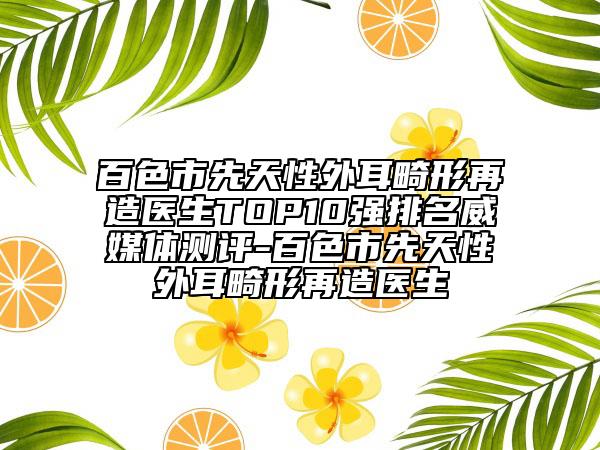 百色市先天性外耳畸形再造醫(yī)生TOP10強(qiáng)排名威媒體測(cè)評(píng)-百色市先天性外耳畸形再造醫(yī)生