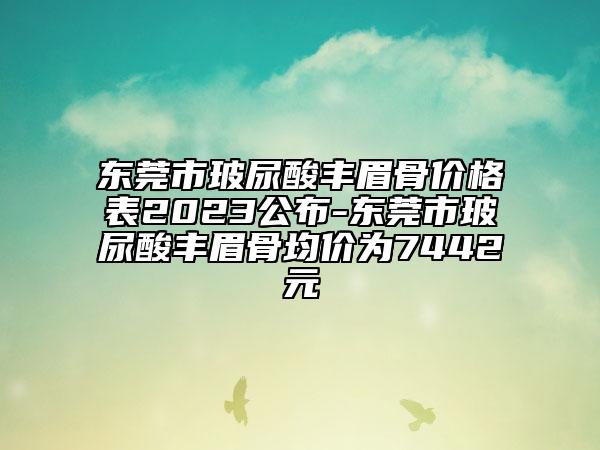 東莞市玻尿酸豐眉骨價格表2023公布-東莞市玻尿酸豐眉骨均價為7442元