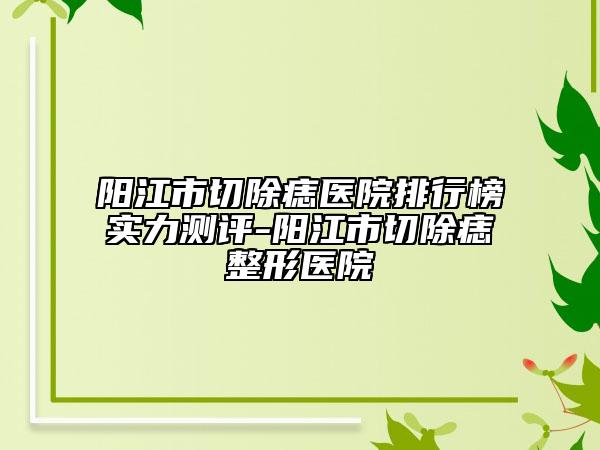 陽江市切除痣醫(yī)院排行榜實力測評-陽江市切除痣整形醫(yī)院