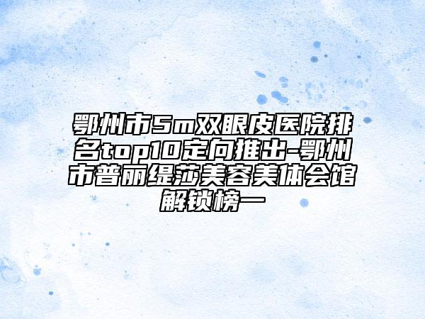 鄂州市5m雙眼皮醫(yī)院排名top10定向推出-鄂州市普麗緹莎美容美體會(huì)館解鎖榜一