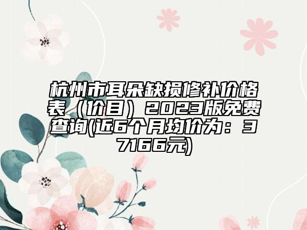 杭州市耳朵缺損修補價格表（價目）2023版免費查詢(近6個月均價為：37166元)