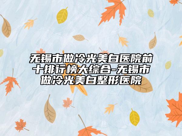 無錫市做冷光美白醫(yī)院前十排行榜大綜合-無錫市做冷光美白整形醫(yī)院