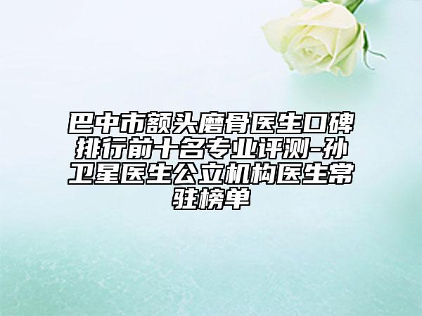 巴中市額頭磨骨醫(yī)生口碑排行前十名專業(yè)評測-孫衛(wèi)星醫(yī)生公立機構(gòu)醫(yī)生常駐榜單