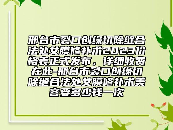 邢臺(tái)市裂口創(chuàng)緣切除縫合法處女膜修補(bǔ)術(shù)2023價(jià)格表正式發(fā)布，詳細(xì)收費(fèi)在此-邢臺(tái)市裂口創(chuàng)緣切除縫合法處女膜修補(bǔ)術(shù)美容要多少錢一次