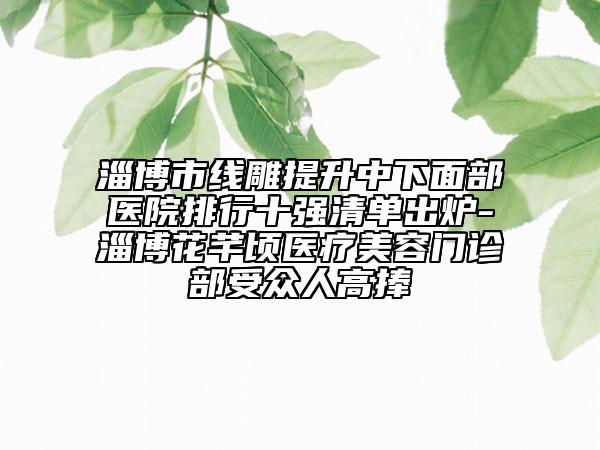 淄博市線雕提升中下面部醫(yī)院排行十強清單出爐-淄博花芊頃醫(yī)療美容門診部受眾人高捧