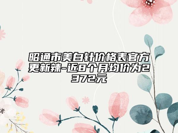 昭通市美白針價格表官方更新辣-近8個月均價為2372元