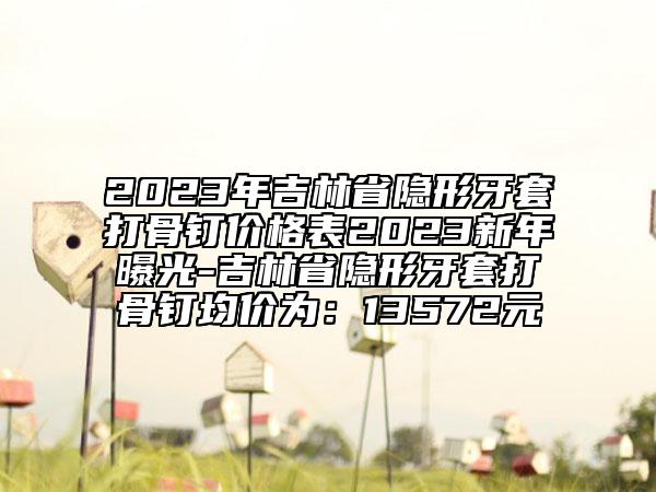 2023年吉林省隱形牙套打骨釘價格表2023新年曝光-吉林省隱形牙套打骨釘均價為：13572元