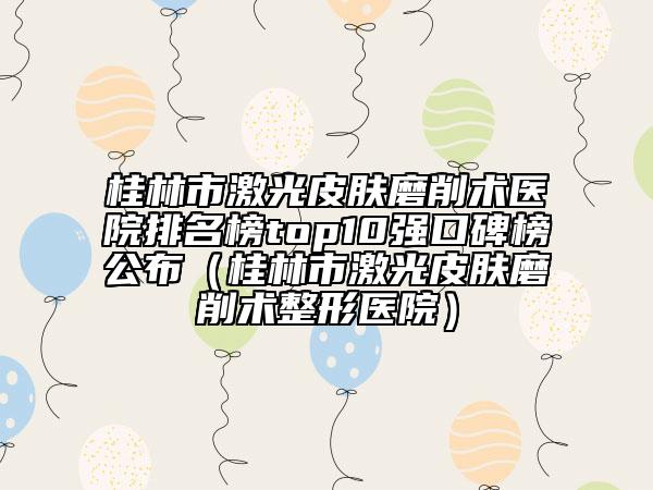桂林市激光皮膚磨削術(shù)醫(yī)院排名榜top10強(qiáng)口碑榜公布（桂林市激光皮膚磨削術(shù)整形醫(yī)院）