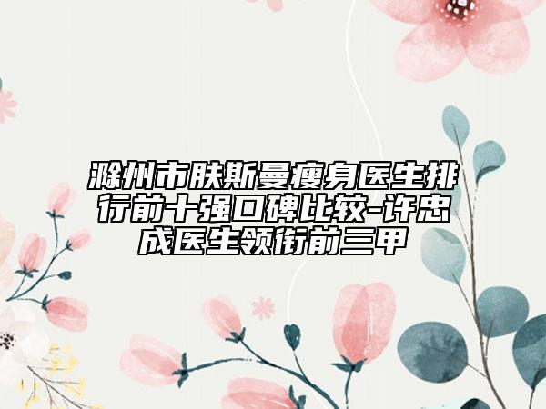 滁州市膚斯曼瘦身醫(yī)生排行前十強口碑比較-許忠成醫(yī)生領(lǐng)銜前三甲