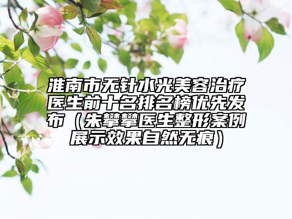 淮南市無針水光美容治療醫(yī)生前十名排名榜優(yōu)先發(fā)布（朱攀攀醫(yī)生整形案例展示效果自然無痕）