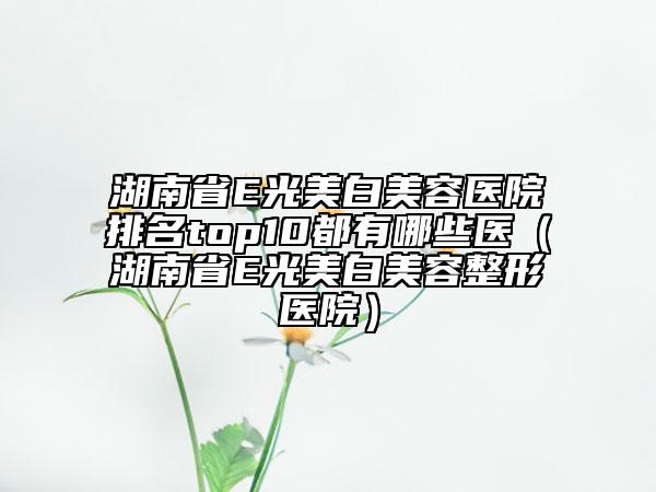 湖南省E光美白美容醫(yī)院排名top10都有哪些醫(yī)（湖南省E光美白美容整形醫(yī)院）