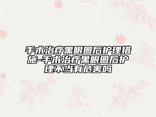 手術(shù)治療黑眼圈后護(hù)理措施-手術(shù)治療黑眼圈后護(hù)理不當(dāng)有危害嗎