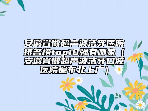 安徽省做超聲波潔牙醫(yī)院排名榜top10強有哪家（安徽省做超聲波潔牙口腔醫(yī)院遍布北上廣）