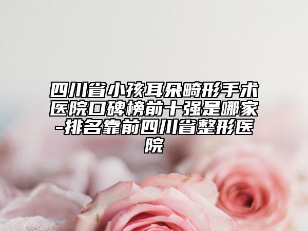 四川省小孩耳朵畸形手術醫(yī)院口碑榜前十強是哪家-排名靠前四川省整形醫(yī)院